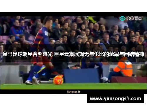 皇马足球明星合照曝光 巨星云集展现无与伦比的荣耀与团结精神